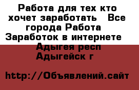 Работа для тех кто хочет заработать - Все города Работа » Заработок в интернете   . Адыгея респ.,Адыгейск г.